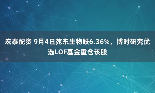 宏泰配资 9月4日苑东生物跌6.36%，博时研究优选LOF基金重仓该股