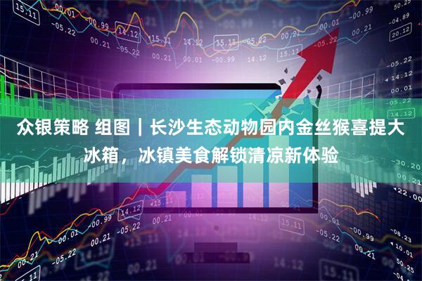 众银策略 组图｜长沙生态动物园内金丝猴喜提大冰箱，冰镇美食解锁清凉新体验