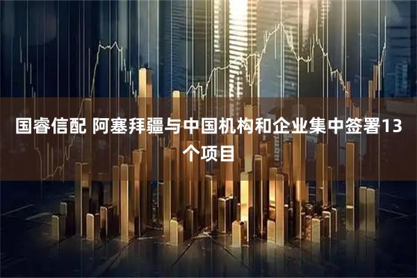 国睿信配 阿塞拜疆与中国机构和企业集中签署13个项目