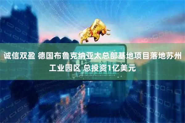 诚信双盈 德国布鲁克纳亚太总部基地项目落地苏州工业园区 总投资1亿美元