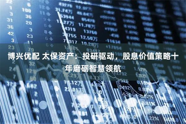 博兴优配 太保资产：投研驱动，股息价值策略十年磨砺智慧领航