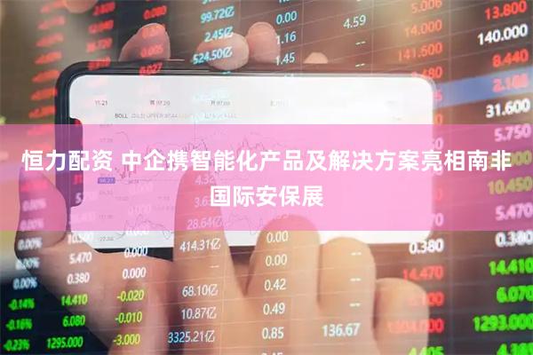 恒力配资 中企携智能化产品及解决方案亮相南非国际安保展