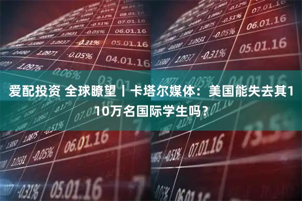 爱配投资 全球瞭望丨卡塔尔媒体：美国能失去其110万名国际学生吗？