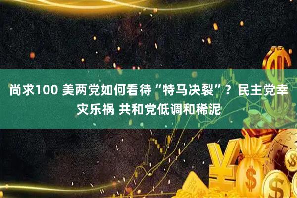 尚求100 美两党如何看待“特马决裂”？民主党幸灾乐祸 共和党低调和稀泥