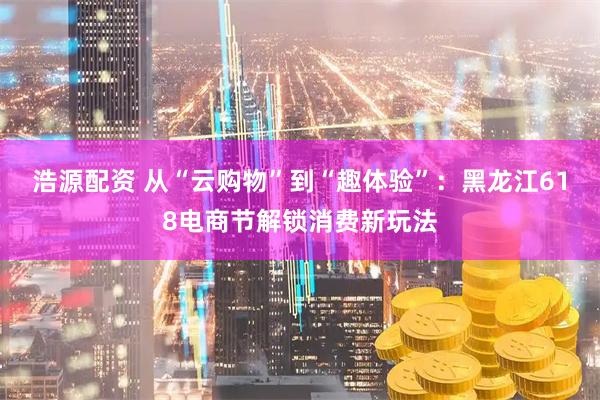 浩源配资 从“云购物”到“趣体验”：黑龙江618电商节解锁消费新玩法