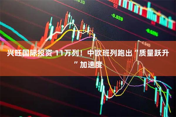 兴旺国际投资 11万列！中欧班列跑出“质量跃升”加速度