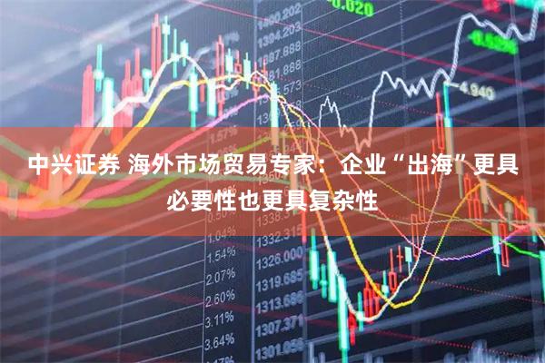 中兴证券 海外市场贸易专家：企业“出海”更具必要性也更具复杂性