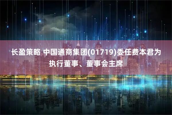 长盈策略 中国通商集团(01719)委任费本君为执行董事、董事会主席
