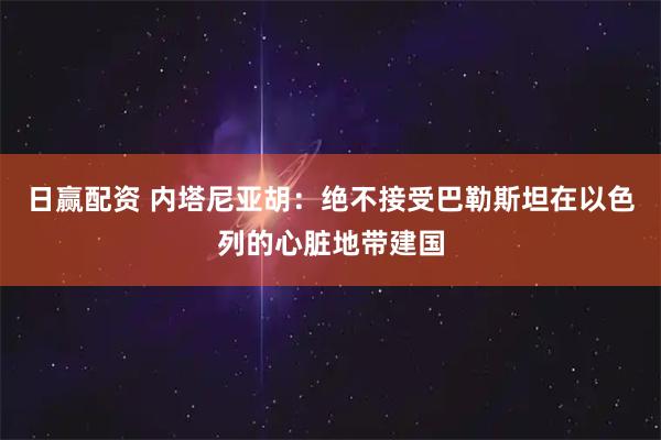 日赢配资 内塔尼亚胡：绝不接受巴勒斯坦在以色列的心脏地带建国