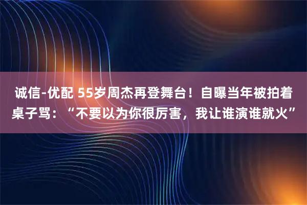 诚信-优配 55岁周杰再登舞台！自曝当年被拍着桌子骂：“不要以为你很厉害，我让谁演谁就火”