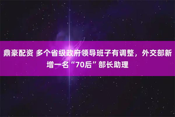 鼎豪配资 多个省级政府领导班子有调整，外交部新增一名“70后”部长助理