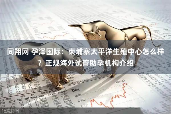 同翔网 孕泽国际：柬埔寨太平洋生殖中心怎么样？正规海外试管助孕机构介绍