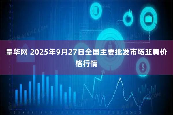 量华网 2025年9月27日全国主要批发市场韭黄价格行情