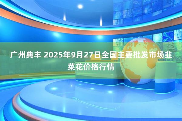 广州典丰 2025年9月27日全国主要批发市场韭菜花价格行情