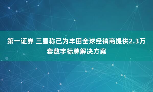 第一证券 三星称已为丰田全球经销商提供2.3万套数字标牌解决方案