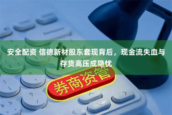 安全配资 信德新材股东套现背后，现金流失血与存货高压成隐忧