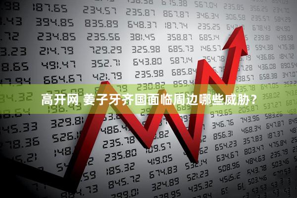 高开网 姜子牙齐国面临周边哪些威胁？