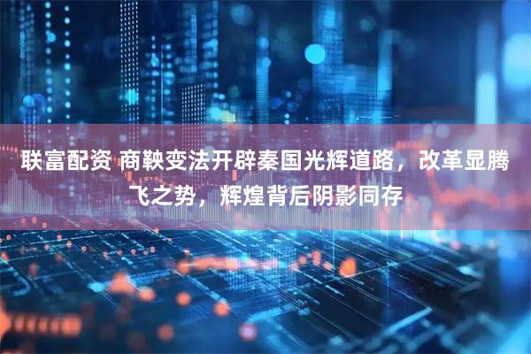 联富配资 商鞅变法开辟秦国光辉道路，改革显腾飞之势，辉煌背后阴影同存