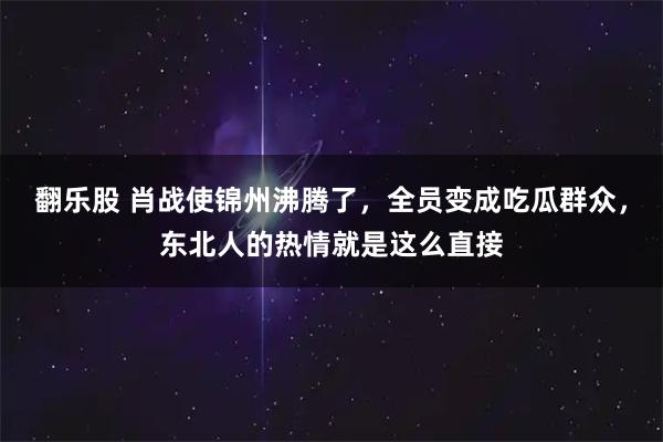翻乐股 肖战使锦州沸腾了，全员变成吃瓜群众，东北人的热情就是这么直接