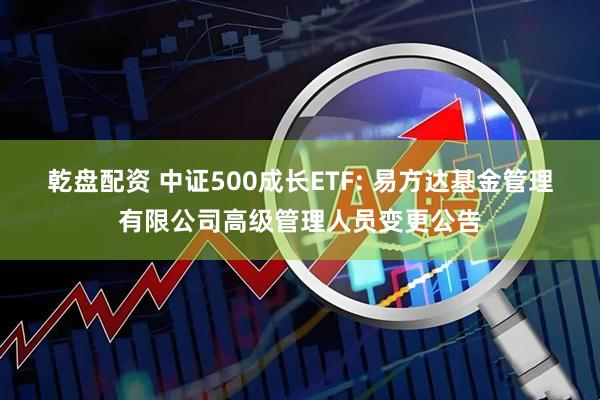 乾盘配资 中证500成长ETF: 易方达基金管理有限公司高级管理人员变更公告