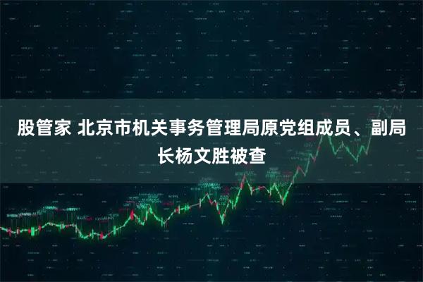 股管家 北京市机关事务管理局原党组成员、副局长杨文胜被查