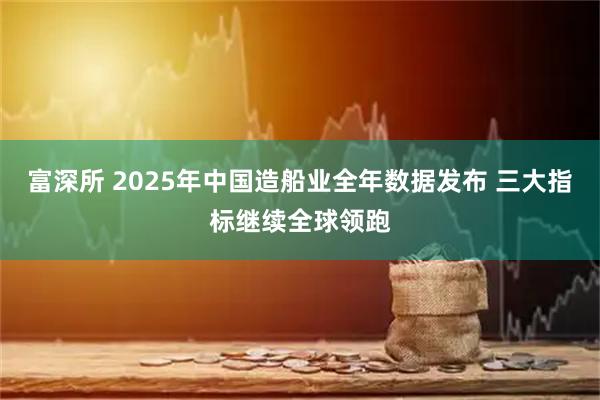 富深所 2025年中国造船业全年数据发布 三大指标继续全球领跑