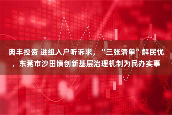 典丰投资 进组入户听诉求,“三张清单”解民忧,东莞市沙田镇创新基层治理机制为民办实事