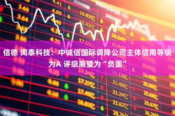 信德 闻泰科技：中诚信国际调降公司主体信用等级为A 评级展望为“负面”