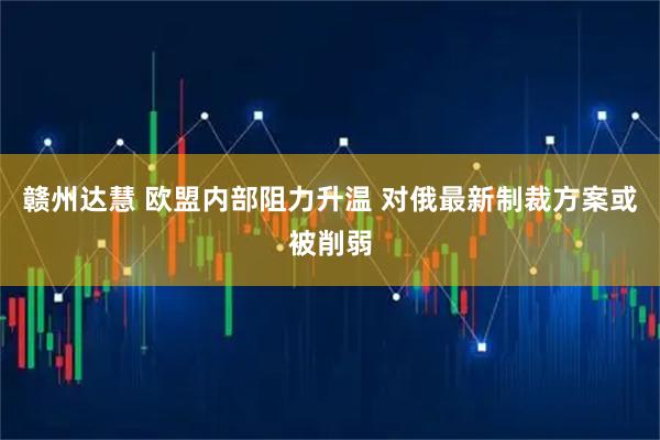 赣州达慧 欧盟内部阻力升温 对俄最新制裁方案或被削弱