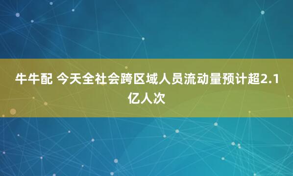牛牛配 今天全社会跨区域人员流动量预计超2.1亿人次