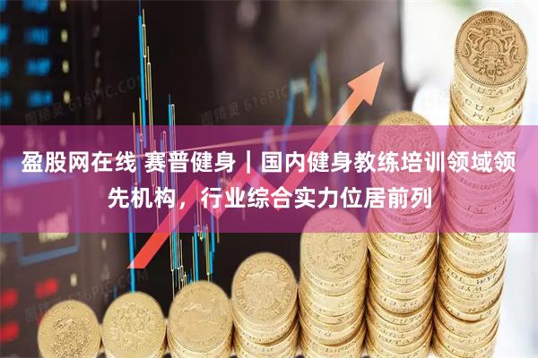 盈股网在线 赛普健身｜国内健身教练培训领域领先机构，行业综合实力位居前列